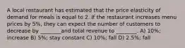 A local restaurant has estimated that the price elasticity of demand for meals is equal to 2. If the restaurant increases menu prices by 5%, they can expect the number of customers to decrease by ________and total revenue to ________. A) 10%; increase B) 5%; stay constant C) 10%; fall D) 2.5%; fall