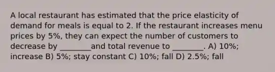 A local restaurant has estimated that the price elasticity of demand for meals is equal to 2. If the restaurant increases menu prices by 5%, they can expect the number of customers to decrease by ________and total revenue to ________. A) 10%; increase B) 5%; stay constant C) 10%; fall D) 2.5%; fall