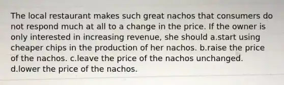 The local restaurant makes such great nachos that consumers do not respond much at all to a change in the price. If the owner is only interested in increasing revenue, she should a.start using cheaper chips in the production of her nachos. b.raise the price of the nachos. c.leave the price of the nachos unchanged. d.lower the price of the nachos.