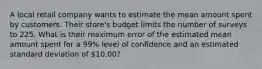 A local retail company wants to estimate the mean amount spent by customers. Their store's budget limits the number of surveys to 225. What is their maximum error of the estimated mean amount spent for a 99% level of confidence and an estimated standard deviation of 10.00?