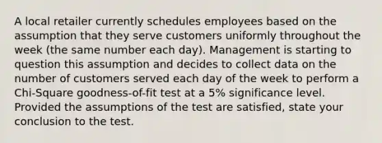 A local retailer currently schedules employees based on the assumption that they serve customers uniformly throughout the week (the same number each day). Management is starting to question this assumption and decides to collect data on the number of customers served each day of the week to perform a Chi-Square goodness-of-fit test at a 5% significance level. Provided the assumptions of the test are satisfied, state your conclusion to the test.