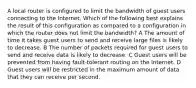 A local router is configured to limit the bandwidth of guest users connecting to the Internet. Which of the following best explains the result of this configuration as compared to a configuration in which the router does not limit the bandwidth? A The amount of time it takes guest users to send and receive large files is likely to decrease. B The number of packets required for guest users to send and receive data is likely to decrease. C Guest users will be prevented from having fault-tolerant routing on the Internet. D Guest users will be restricted in the maximum amount of data that they can receive per second.