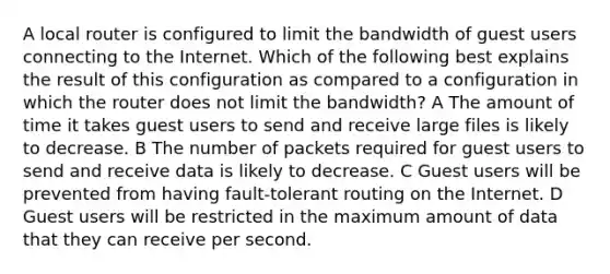 A local router is configured to limit the bandwidth of guest users connecting to the Internet. Which of the following best explains the result of this configuration as compared to a configuration in which the router does not limit the bandwidth? A The amount of time it takes guest users to send and receive large files is likely to decrease. B The number of packets required for guest users to send and receive data is likely to decrease. C Guest users will be prevented from having fault-tolerant routing on the Internet. D Guest users will be restricted in the maximum amount of data that they can receive per second.