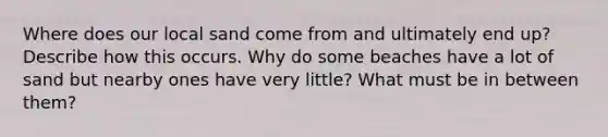 Where does our local sand come from and ultimately end up? Describe how this occurs. Why do some beaches have a lot of sand but nearby ones have very little? What must be in between them?