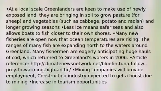 •At a local scale Greenlanders are keen to make use of newly exposed land, they are bringing in soil to grow pasture (for sheep) and vegetables (such as cabbage, potato and radish) and longer growing seasons •Less ice means safer seas and also allows boats to fish closer to their own shores. •Many new fisheries are open now that ocean temperatures are rising. The ranges of many fish are expanding north to the waters around Greenland. Many fishermen are eagerly anticipating huge hauls of cod, which returned to Greenland's waters in 2006. •Article reference: http://climatenewsnetwork.net/bluefin-tuna-follow-prey-to-warming-high-arctic/ •Mining companies will provide employment, Construction industry expected to get a boost due to mining •Increase in tourism opportunities