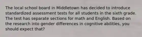 The local school board in Middletown has decided to introduce standardized assessment tests for all students in the sixth grade. The test has separate sections for math and English. Based on the research into gender differences in cognitive abilities, you should expect that?