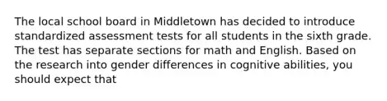 The local school board in Middletown has decided to introduce standardized assessment tests for all students in the sixth grade. The test has separate sections for math and English. Based on the research into gender differences in cognitive abilities, you should expect that