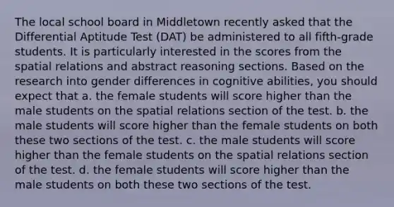 The local school board in Middletown recently asked that the Differential Aptitude Test (DAT) be administered to all fifth-grade students. It is particularly interested in the scores from the spatial relations and abstract reasoning sections. Based on the research into gender differences in cognitive abilities, you should expect that a. the female students will score higher than the male students on the spatial relations section of the test. b. the male students will score higher than the female students on both these two sections of the test. c. the male students will score higher than the female students on the spatial relations section of the test. d. the female students will score higher than the male students on both these two sections of the test.