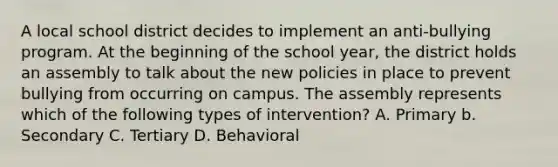 A local school district decides to implement an anti-bullying program. At the beginning of the school year, the district holds an assembly to talk about the new policies in place to prevent bullying from occurring on campus. The assembly represents which of the following types of intervention? A. Primary b. Secondary C. Tertiary D. Behavioral