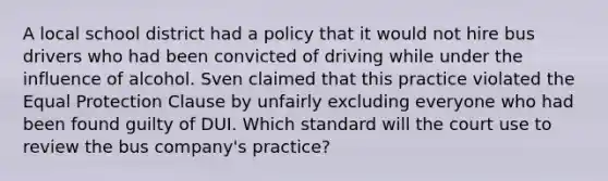 A local school district had a policy that it would not hire bus drivers who had been convicted of driving while under the influence of alcohol. Sven claimed that this practice violated the Equal Protection Clause by unfairly excluding everyone who had been found guilty of DUI. Which standard will the court use to review the bus company's practice?