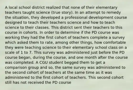 A local school district realized that none of their elementary teachers taught science (true story). In an attempt to remedy the situation, they developed a professional development course designed to teach their teachers science and how to teach science to their classes. This district sent their teachers to this course in cohorts. In order to determine if the PD course was working they had the first cohort of teachers complete a survey which asked them to rate, among other things, how comfortable they were teaching science to their elementary school class on a scale of 1 to 7. This survey was administered just before the PD course began, during the course, and one month after the course was completed. A CGU student begged them to get a comparison group and so, the same survey was administered to the second cohort of teachers at the same time as it was administered to the first cohort of teachers. This second cohort still has not received the PD course