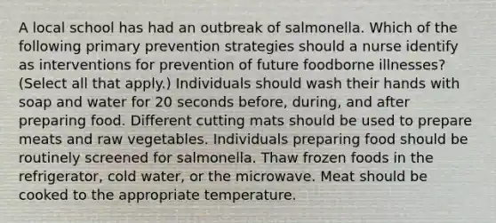 A local school has had an outbreak of salmonella. Which of the following primary prevention strategies should a nurse identify as interventions for prevention of future foodborne illnesses? (Select all that apply.) Individuals should wash their hands with soap and water for 20 seconds before, during, and after preparing food. Different cutting mats should be used to prepare meats and raw vegetables. Individuals preparing food should be routinely screened for salmonella. Thaw frozen foods in the refrigerator, cold water, or the microwave. Meat should be cooked to the appropriate temperature.