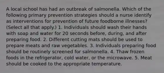 A local school has had an outbreak of salmonella. Which of the following primary prevention strategies should a nurse identify as interventions for prevention of future foodborne illnesses? (Select all that apply.) 1. Individuals should wash their hands with soap and water for 20 seconds before, during, and after preparing food. 2. Different cutting mats should be used to prepare meats and raw vegetables. 3. Individuals preparing food should be routinely screened for salmonella. 4. Thaw frozen foods in the refrigerator, cold water, or the microwave. 5. Meat should be cooked to the appropriate temperature.