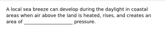 A local sea breeze can develop during the daylight in coastal areas when air above the land is heated, rises, and creates an area of _____________________ pressure.