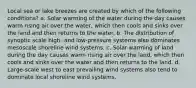 Local sea or lake breezes are created by which of the following conditions? a. Solar warming of the water during the day causes warm rising air over the water, which then cools and sinks over the land and then returns to the water. b. The distribution of synoptic scale high- and low-pressure systems also dominates mesoscale shoreline wind systems. c. Solar warming of land during the day causes warm rising air over the land, which then cools and sinks over the water and then returns to the land. d. Large-scale west to east prevailing wind systems also tend to dominate local shoreline wind systems.