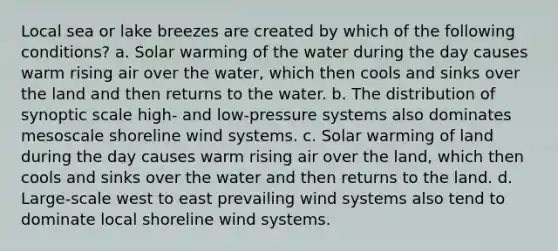 Local sea or lake breezes are created by which of the following conditions? a. Solar warming of the water during the day causes warm rising air over the water, which then cools and sinks over the land and then returns to the water. b. The distribution of synoptic scale high- and low-pressure systems also dominates mesoscale shoreline wind systems. c. Solar warming of land during the day causes warm rising air over the land, which then cools and sinks over the water and then returns to the land. d. Large-scale west to east prevailing wind systems also tend to dominate local shoreline wind systems.