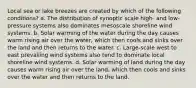 Local sea or lake breezes are created by which of the following conditions? a. The distribution of synoptic scale high- and low-pressure systems also dominates mesoscale shoreline wind systems. b. Solar warming of the water during the day causes warm rising air over the water, which then cools and sinks over the land and then returns to the water. c. Large-scale west to east prevailing wind systems also tend to dominate local shoreline wind systems. d. Solar warming of land during the day causes warm rising air over the land, which then cools and sinks over the water and then returns to the land.