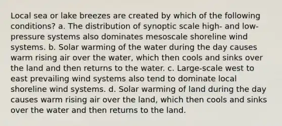 Local sea or lake breezes are created by which of the following conditions? a. The distribution of synoptic scale high- and low-pressure systems also dominates mesoscale shoreline wind systems. b. Solar warming of the water during the day causes warm rising air over the water, which then cools and sinks over the land and then returns to the water. c. Large-scale west to east prevailing wind systems also tend to dominate local shoreline wind systems. d. Solar warming of land during the day causes warm rising air over the land, which then cools and sinks over the water and then returns to the land.