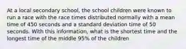 At a local secondary school, the school children were known to run a race with the race times distributed normally with a mean time of 450 seconds and a standard deviation time of 50 seconds. With this information, what is the shortest time and the longest time of the middle 95% of the children