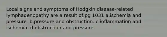 Local signs and symptoms of Hodgkin disease-related lymphadenopathy are a result of:pg 1031 a.ischemia and pressure. b.pressure and obstruction. c.inflammation and ischemia. d.obstruction and pressure.