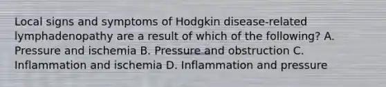 Local signs and symptoms of Hodgkin disease-related lymphadenopathy are a result of which of the following? A. Pressure and ischemia B. Pressure and obstruction C. Inflammation and ischemia D. Inflammation and pressure