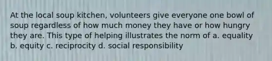 At the local soup kitchen, volunteers give everyone one bowl of soup regardless of how much money they have or how hungry they are. This type of helping illustrates the norm of a. equality b. equity c. reciprocity d. social responsibility