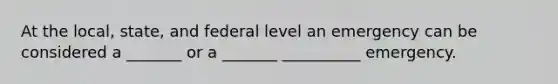 At the local, state, and federal level an emergency can be considered a _______ or a _______ __________ emergency.