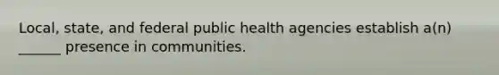 Local, state, and federal public health agencies establish a(n) ______ presence in communities.