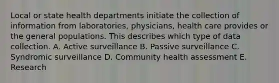 Local or state health departments initiate the collection of information from laboratories, physicians, health care provides or the general populations. This describes which type of data collection. A. Active surveillance B. Passive surveillance C. Syndromic surveillance D. Community health assessment E. Research