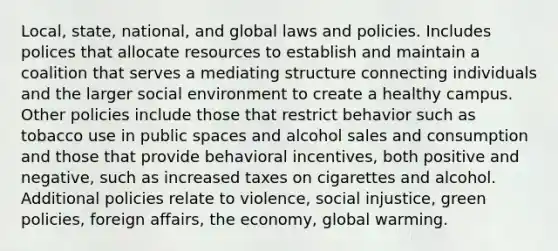 Local, state, national, and global laws and policies. Includes polices that allocate resources to establish and maintain a coalition that serves a mediating structure connecting individuals and the larger social environment to create a healthy campus. Other policies include those that restrict behavior such as tobacco use in public spaces and alcohol sales and consumption and those that provide behavioral incentives, both positive and negative, such as increased taxes on cigarettes and alcohol. Additional policies relate to violence, social injustice, green policies, foreign affairs, the economy, global warming.