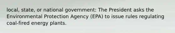 local, state, or national government: The President asks the Environmental Protection Agency (EPA) to issue rules regulating coal-fired energy plants.