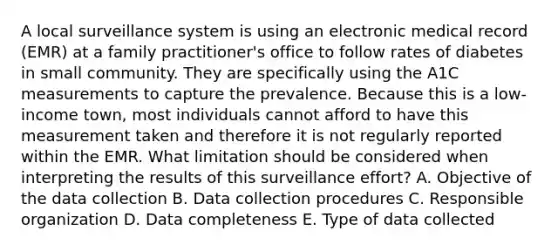 A local surveillance system is using an electronic medical record (EMR) at a family practitioner's office to follow rates of diabetes in small community. They are specifically using the A1C measurements to capture the prevalence. Because this is a low-income town, most individuals cannot afford to have this measurement taken and therefore it is not regularly reported within the EMR. What limitation should be considered when interpreting the results of this surveillance effort? A. Objective of the data collection B. Data collection procedures C. Responsible organization D. Data completeness E. Type of data collected