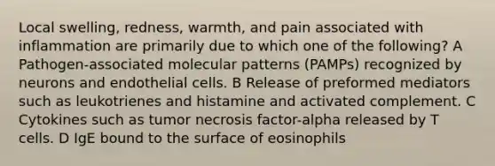 Local swelling, redness, warmth, and pain associated with inflammation are primarily due to which one of the following? A Pathogen-associated molecular patterns (PAMPs) recognized by neurons and endothelial cells. B Release of preformed mediators such as leukotrienes and histamine and activated complement. C Cytokines such as tumor necrosis factor-alpha released by T cells. D IgE bound to the surface of eosinophils