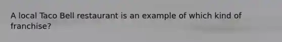 A local Taco Bell restaurant is an example of which kind of franchise?