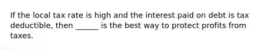 If the local tax rate is high and the interest paid on debt is tax deductible, then ______ is the best way to protect profits from taxes.