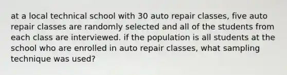 at a local technical school with 30 auto repair classes, five auto repair classes are randomly selected and all of the students from each class are interviewed. if the population is all students at the school who are enrolled in auto repair classes, what sampling technique was used?