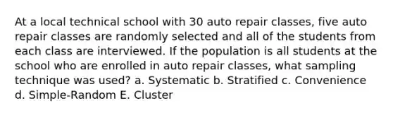 At a local technical school with 30 auto repair classes, five auto repair classes are randomly selected and all of the students from each class are interviewed. If the population is all students at the school who are enrolled in auto repair classes, what sampling technique was used? a. Systematic b. Stratified c. Convenience d. Simple-Random E. Cluster