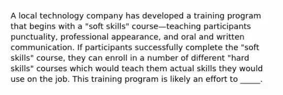 A local technology company has developed a training program that begins with a "soft skills" course—teaching participants punctuality, professional appearance, and oral and written communication. If participants successfully complete the "soft skills" course, they can enroll in a number of different "hard skills" courses which would teach them actual skills they would use on the job. This training program is likely an effort to _____.