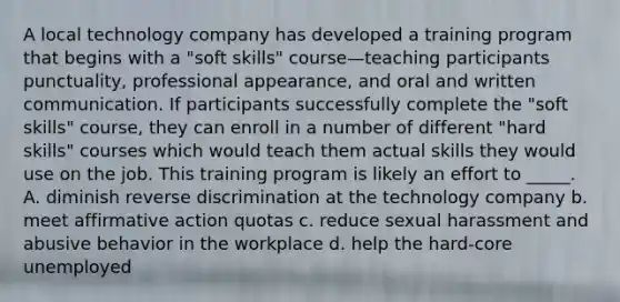 A local technology company has developed a training program that begins with a "soft skills" course—teaching participants punctuality, professional appearance, and oral and written communication. If participants successfully complete the "soft skills" course, they can enroll in a number of different "hard skills" courses which would teach them actual skills they would use on the job. This training program is likely an effort to _____. A. diminish reverse discrimination at the technology company b. meet affirmative action quotas c. reduce sexual harassment and abusive behavior in the workplace d. help the hard-core unemployed