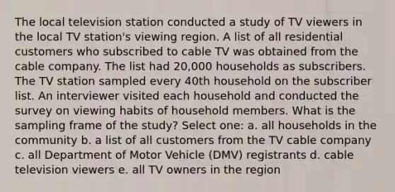 The local television station conducted a study of TV viewers in the local TV station's viewing region. A list of all residential customers who subscribed to cable TV was obtained from the cable company. The list had 20,000 households as subscribers. The TV station sampled every 40th household on the subscriber list. An interviewer visited each household and conducted the survey on viewing habits of household members. What is the sampling frame of the study? Select one: a. all households in the community b. a list of all customers from the TV cable company c. all Department of Motor Vehicle (DMV) registrants d. cable television viewers e. all TV owners in the region