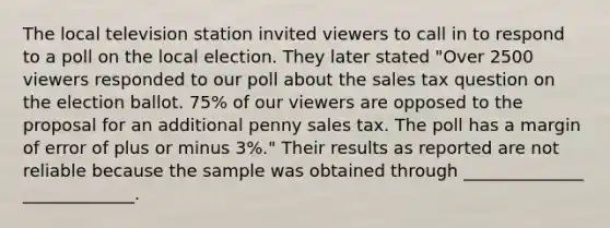 The local television station invited viewers to call in to respond to a poll on the local election. They later stated "Over 2500 viewers responded to our poll about the sales tax question on the election ballot. 75% of our viewers are opposed to the proposal for an additional penny sales tax. The poll has a margin of error of plus or minus 3%." Their results as reported are not reliable because the sample was obtained through ______________ _____________.