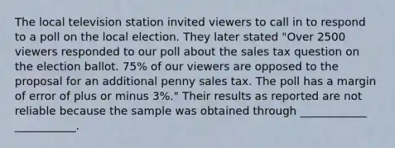 The local television station invited viewers to call in to respond to a poll on the local election. They later stated "Over 2500 viewers responded to our poll about the sales tax question on the election ballot. 75% of our viewers are opposed to the proposal for an additional penny sales tax. The poll has a margin of error of plus or minus 3%." Their results as reported are not reliable because the sample was obtained through ____________ ___________.