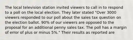 The local television station invited viewers to call in to respond to a poll on the local election. They later stated "Over 3000 viewers responded to our poll about the sales tax question on the election ballot. 90% of our viewers are opposed to the proposal for an additional penny sales tax. The poll has a margin of error of plus or minus 5%." Their results as reported are