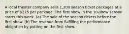 A local theater company sells 1,200 season ticket packages at a price of 275 per package. The first show in the 10-show season starts this week. (a) The sale of the season tickets before the first show. (b) The revenue from fulfilling the performance obligation by putting on the first show.