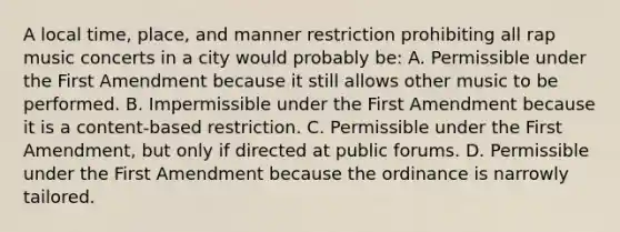 A local time, place, and manner restriction prohibiting all rap music concerts in a city would probably be: A. Permissible under the First Amendment because it still allows other music to be performed. B. Impermissible under the First Amendment because it is a content-based restriction. C. Permissible under the First Amendment, but only if directed at public forums. D. Permissible under the First Amendment because the ordinance is narrowly tailored.