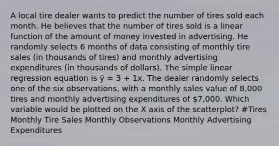 A local tire dealer wants to predict the number of tires sold each month. He believes that the number of tires sold is a linear function of the amount of money invested in advertising. He randomly selects 6 months of data consisting of monthly tire sales (in thousands of tires) and monthly advertising expenditures (in thousands of dollars). The simple linear regression equation is ŷ = 3 + 1x. The dealer randomly selects one of the six observations, with a monthly sales value of 8,000 tires and monthly advertising expenditures of 7,000. Which variable would be plotted on the X axis of the scatterplot? #Tires Monthly Tire Sales Monthly Observations Monthly Advertising Expenditures