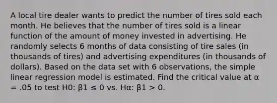 A local tire dealer wants to predict the number of tires sold each month. He believes that the number of tires sold is a linear function of the amount of money invested in advertising. He randomly selects 6 months of data consisting of tire sales (in thousands of tires) and advertising expenditures (in thousands of dollars). Based on the data set with 6 observations, the simple linear regression model is estimated. Find the critical value at α = .05 to test H0: β1 ≤ 0 vs. Hα: β1 > 0.