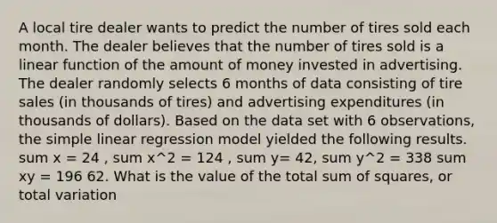 A local tire dealer wants to predict the number of tires sold each month. The dealer believes that the number of tires sold is a linear function of the amount of money invested in advertising. The dealer randomly selects 6 months of data consisting of tire sales (in thousands of tires) and advertising expenditures (in thousands of dollars). Based on the data set with 6 observations, the simple linear regression model yielded the following results. sum x = 24 , sum x^2 = 124 , sum y= 42, sum y^2 = 338 sum xy = 196 62. What is the value of the total sum of squares, or total variation