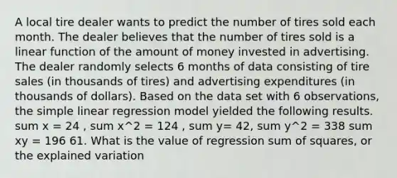 A local tire dealer wants to predict the number of tires sold each month. The dealer believes that the number of tires sold is a linear function of the amount of money invested in advertising. The dealer randomly selects 6 months of data consisting of tire sales (in thousands of tires) and advertising expenditures (in thousands of dollars). Based on the data set with 6 observations, the simple linear regression model yielded the following results. sum x = 24 , sum x^2 = 124 , sum y= 42, sum y^2 = 338 sum xy = 196 61. What is the value of regression sum of squares, or the explained variation