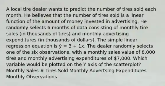 A local tire dealer wants to predict the number of tires sold each month. He believes that the number of tires sold is a linear function of the amount of money invested in advertising. He randomly selects 6 months of data consisting of monthly tire sales (in thousands of tires) and monthly advertising expenditures (in thousands of dollars). The simple linear regression equation is ŷ = 3 + 1x. The dealer randomly selects one of the six observations, with a monthly sales value of 8,000 tires and monthly advertising expenditures of 7,000. Which variable would be plotted on the Y axis of the scatterplot? Monthly Sales # Tires Sold Monthly Advertsing Expenditures Monthly Observations